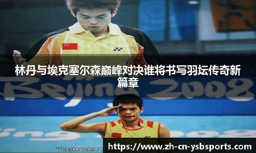 林丹与埃克塞尔森巅峰对决谁将书写羽坛传奇新篇章