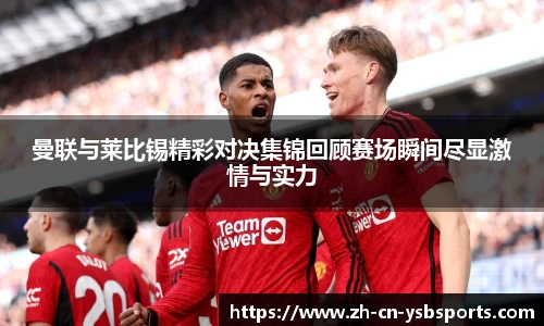 曼联与莱比锡精彩对决集锦回顾赛场瞬间尽显激情与实力